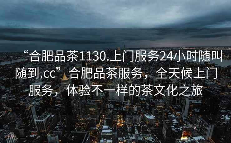 “合肥品茶1130.上门服务24小时随叫随到.cc”合肥品茶服务，全天候上门服务，体验不一样的茶文化之旅