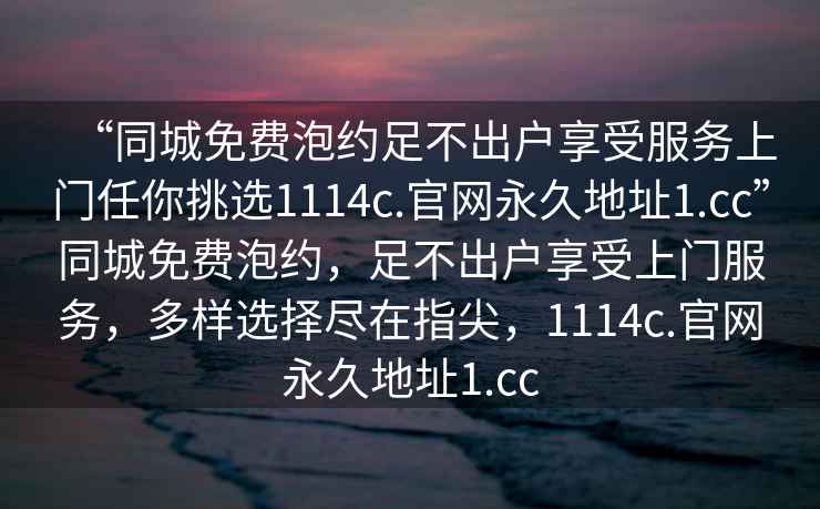 “同城免费泡约足不出户享受服务上门任你挑选1114c.官网永久地址1.cc”同城免费泡约，足不出户享受上门服务，多样选择尽在指尖，1114c.官网永久地址1.cc