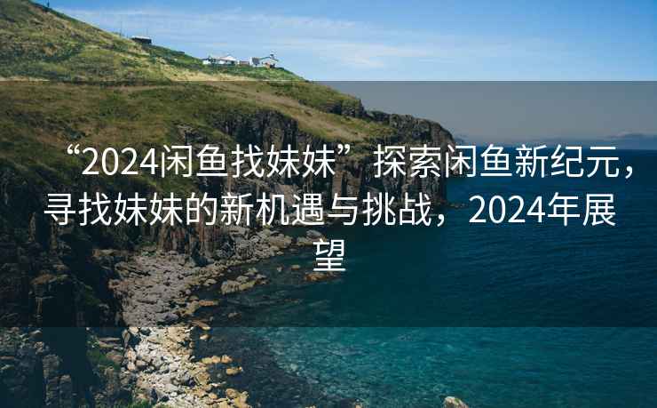 “2024闲鱼找妹妹”探索闲鱼新纪元，寻找妹妹的新机遇与挑战，2024年展望