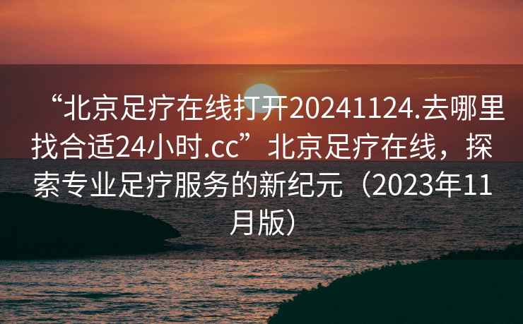 “北京足疗在线打开20241124.去哪里找合适24小时.cc”北京足疗在线，探索专业足疗服务的新纪元（2023年11月版）