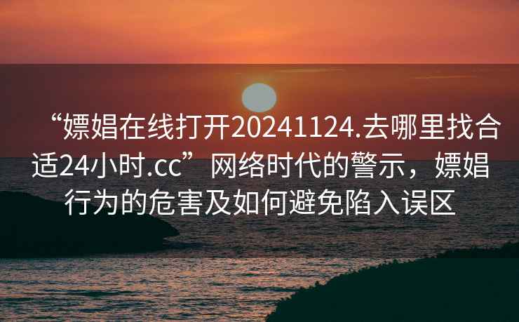 “嫖娼在线打开20241124.去哪里找合适24小时.cc”网络时代的警示，嫖娼行为的危害及如何避免陷入误区