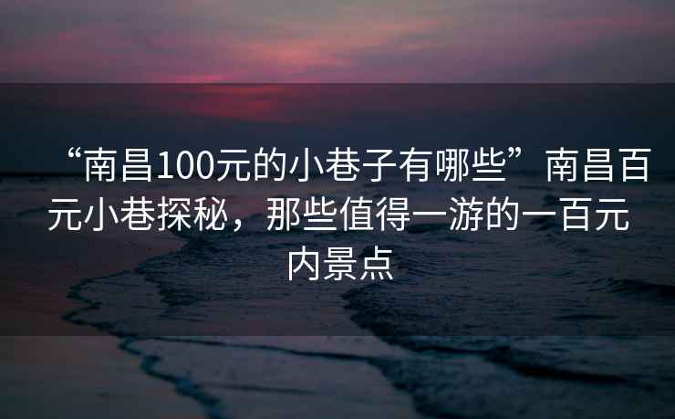 “南昌100元的小巷子有哪些”南昌百元小巷探秘，那些值得一游的一百元内景点