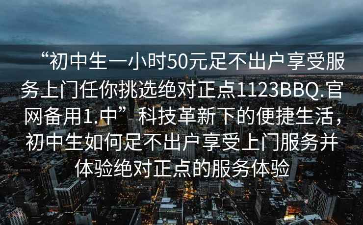 “初中生一小时50元足不出户享受服务上门任你挑选绝对正点1123BBQ.官网备用1.中”科技革新下的便捷生活，初中生如何足不出户享受上门服务并体验绝对正点的服务体验