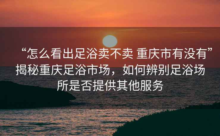 “怎么看出足浴卖不卖 重庆市有没有”揭秘重庆足浴市场，如何辨别足浴场所是否提供其他服务