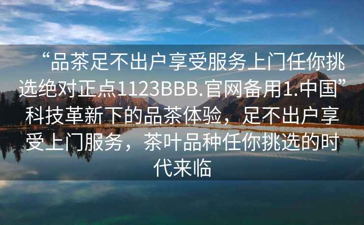 “品茶足不出户享受服务上门任你挑选绝对正点1123BBB.官网备用1.中国”科技革新下的品茶体验，足不出户享受上门服务，茶叶品种任你挑选的时代来临