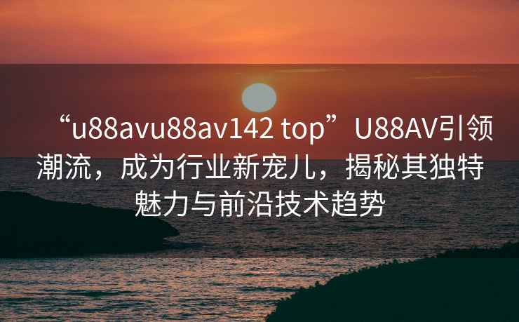 “u88avu88av142 top”U88AV引领潮流，成为行业新宠儿，揭秘其独特魅力与前沿技术趋势