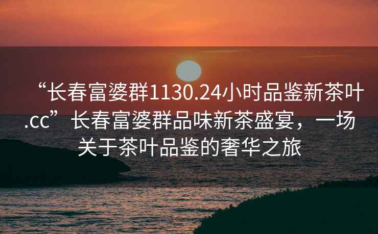 “长春富婆群1130.24小时品鉴新茶叶.cc”长春富婆群品味新茶盛宴，一场关于茶叶品鉴的奢华之旅