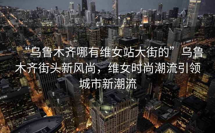 “乌鲁木齐哪有维女站大街的”乌鲁木齐街头新风尚，维女时尚潮流引领城市新潮流