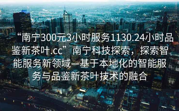 “南宁300元3小时服务1130.24小时品鉴新茶叶.cc”南宁科技探索，探索智能服务新领域—基于本地化的智能服务与品鉴新茶叶技术的融合