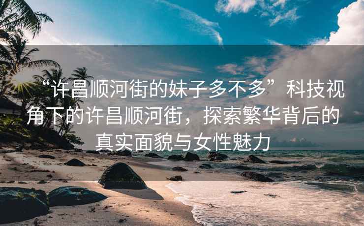 “许昌顺河街的妹子多不多”科技视角下的许昌顺河街，探索繁华背后的真实面貌与女性魅力