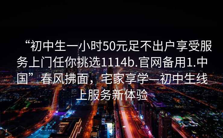 “初中生一小时50元足不出户享受服务上门任你挑选1114b.官网备用1.中国”春风拂面，宅家享学—初中生线上服务新体验