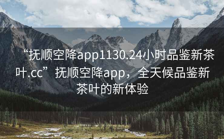 “抚顺空降app1130.24小时品鉴新茶叶.cc”抚顺空降app，全天候品鉴新茶叶的新体验