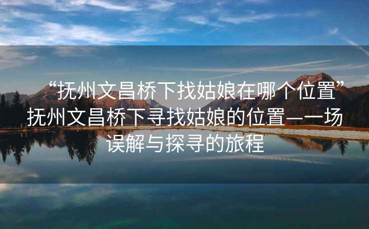 “抚州文昌桥下找姑娘在哪个位置”抚州文昌桥下寻找姑娘的位置—一场误解与探寻的旅程