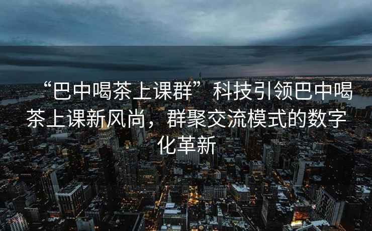 “巴中喝茶上课群”科技引领巴中喝茶上课新风尚，群聚交流模式的数字化革新