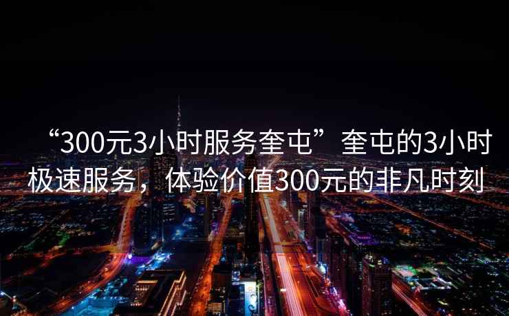 “300元3小时服务奎屯”奎屯的3小时极速服务，体验价值300元的非凡时刻