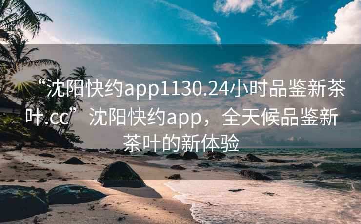 “沈阳快约app1130.24小时品鉴新茶叶.cc”沈阳快约app，全天候品鉴新茶叶的新体验