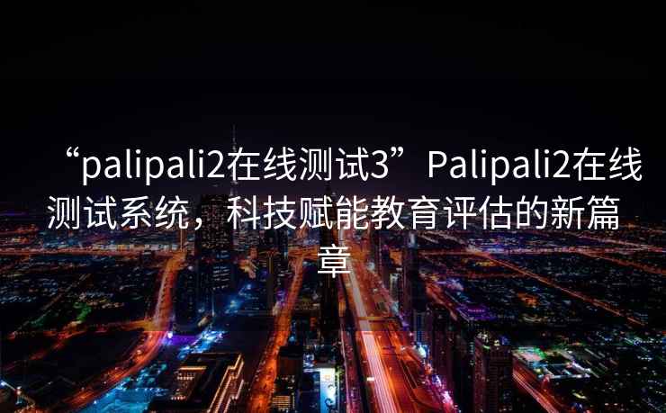 “palipali2在线测试3”Palipali2在线测试系统，科技赋能教育评估的新篇章