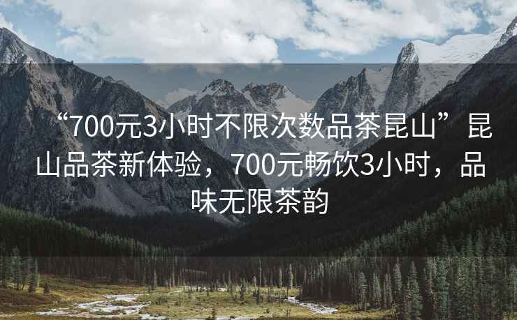 “700元3小时不限次数品茶昆山”昆山品茶新体验，700元畅饮3小时，品味无限茶韵