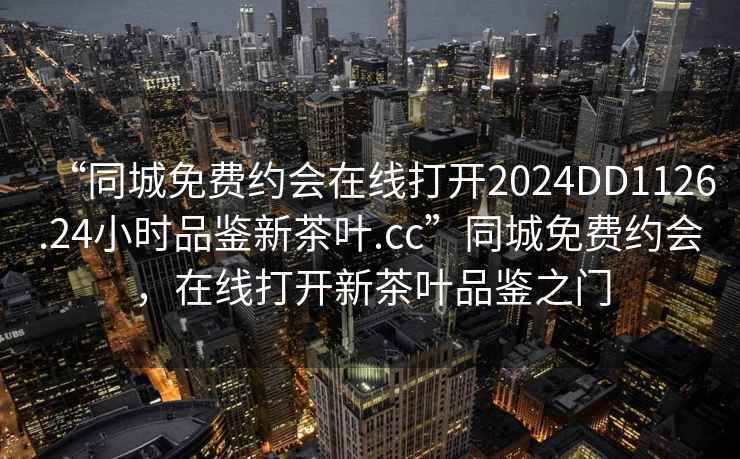 “同城免费约会在线打开2024DD1126.24小时品鉴新茶叶.cc”同城免费约会，在线打开新茶叶品鉴之门