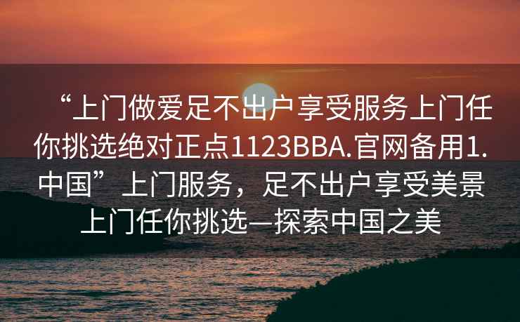 “上门做爱足不出户享受服务上门任你挑选绝对正点1123BBA.官网备用1.中国”上门服务，足不出户享受美景上门任你挑选—探索中国之美