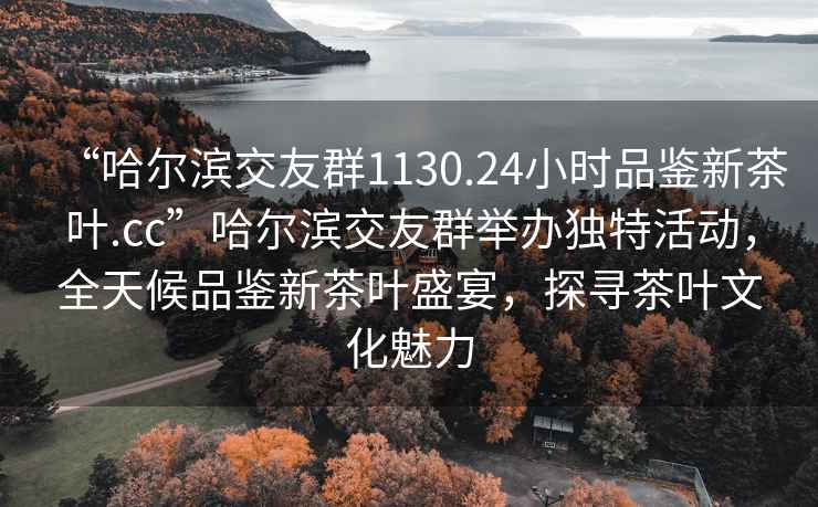 “哈尔滨交友群1130.24小时品鉴新茶叶.cc”哈尔滨交友群举办独特活动，全天候品鉴新茶叶盛宴，探寻茶叶文化魅力