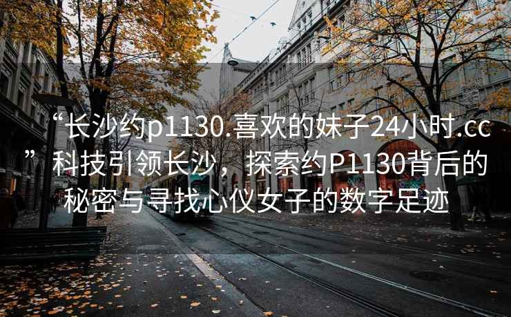 “长沙约p1130.喜欢的妹子24小时.cc”科技引领长沙，探索约P1130背后的秘密与寻找心仪女子的数字足迹