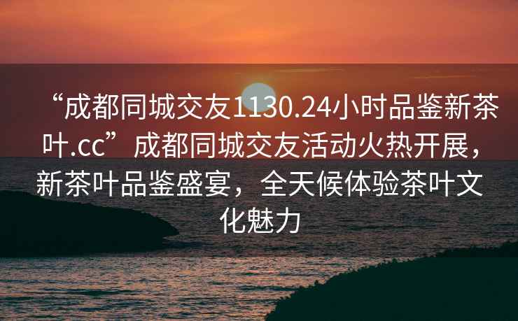 “成都同城交友1130.24小时品鉴新茶叶.cc”成都同城交友活动火热开展，新茶叶品鉴盛宴，全天候体验茶叶文化魅力