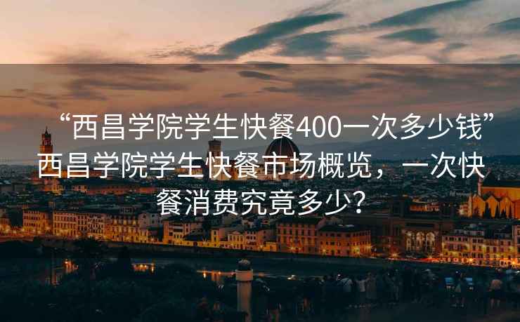 “西昌学院学生快餐400一次多少钱”西昌学院学生快餐市场概览，一次快餐消费究竟多少？