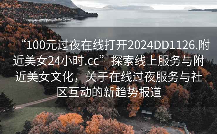 “100元过夜在线打开2024DD1126.附近美女24小时.cc”探索线上服务与附近美女文化，关于在线过夜服务与社区互动的新趋势报道