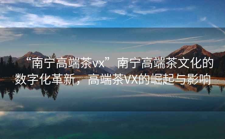 “南宁高端茶vx”南宁高端茶文化的数字化革新，高端茶VX的崛起与影响