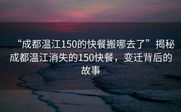 “成都温江150的快餐搬哪去了”揭秘成都温江消失的150快餐，变迁背后的故事