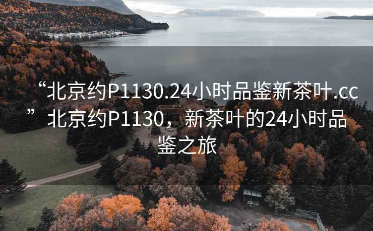 “北京约P1130.24小时品鉴新茶叶.cc”北京约P1130，新茶叶的24小时品鉴之旅