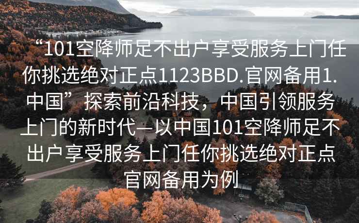 “101空降师足不出户享受服务上门任你挑选绝对正点1123BBD.官网备用1.中国”探索前沿科技，中国引领服务上门的新时代—以中国101空降师足不出户享受服务上门任你挑选绝对正点官网备用为例