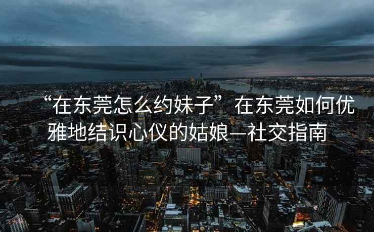 “在东莞怎么约妹子”在东莞如何优雅地结识心仪的姑娘—社交指南