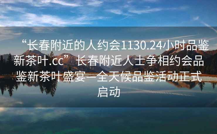 “长春附近的人约会1130.24小时品鉴新茶叶.cc”长春附近人士争相约会品鉴新茶叶盛宴—全天候品鉴活动正式启动