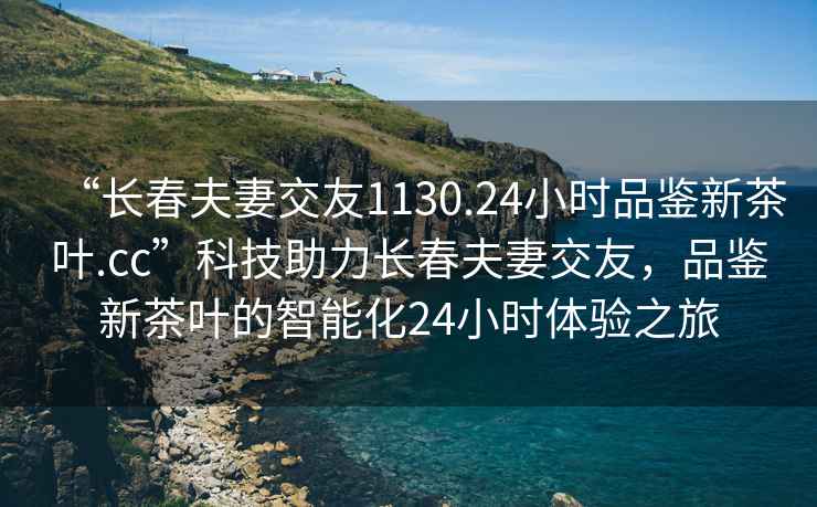 “长春夫妻交友1130.24小时品鉴新茶叶.cc”科技助力长春夫妻交友，品鉴新茶叶的智能化24小时体验之旅