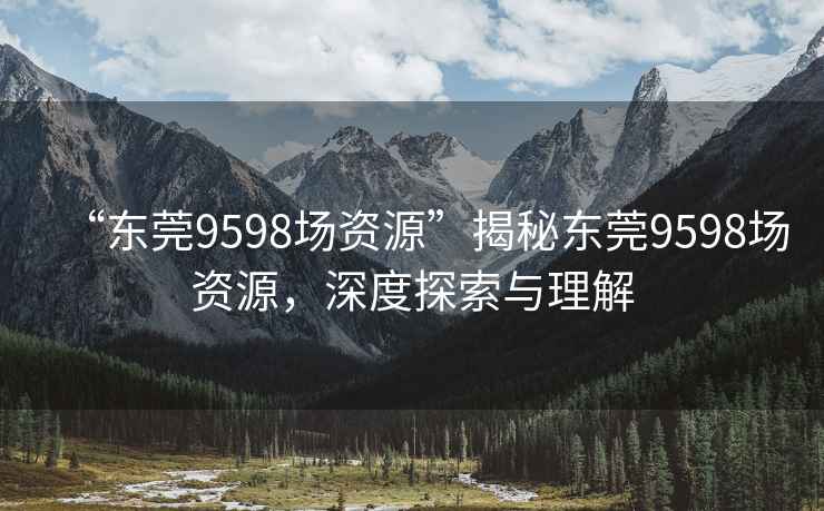 “东莞9598场资源”揭秘东莞9598场资源，深度探索与理解