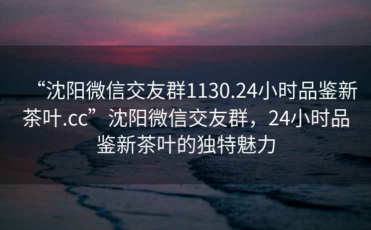 “沈阳微信交友群1130.24小时品鉴新茶叶.cc”沈阳微信交友群，24小时品鉴新茶叶的独特魅力