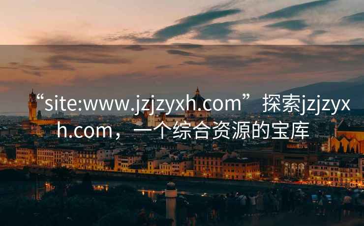 “site:www.jzjzyxh.com”探索jzjzyxh.com，一个综合资源的宝库