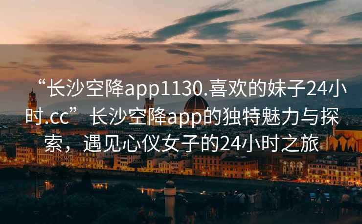 “长沙空降app1130.喜欢的妹子24小时.cc”长沙空降app的独特魅力与探索，遇见心仪女子的24小时之旅