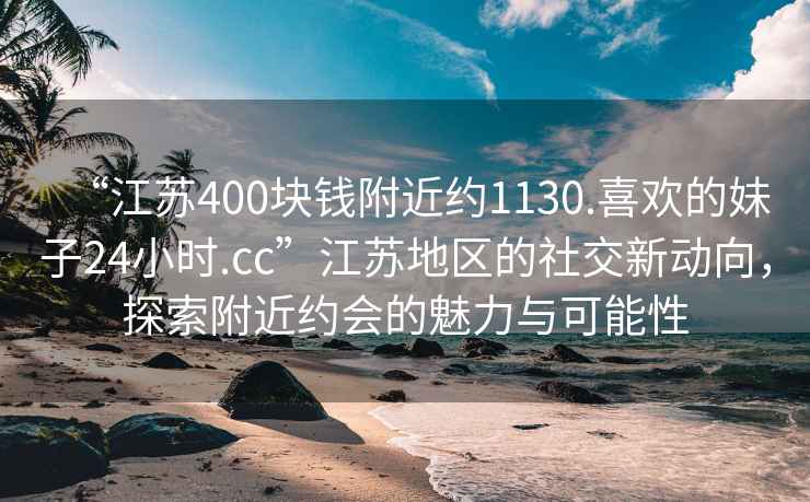 “江苏400块钱附近约1130.喜欢的妹子24小时.cc”江苏地区的社交新动向，探索附近约会的魅力与可能性