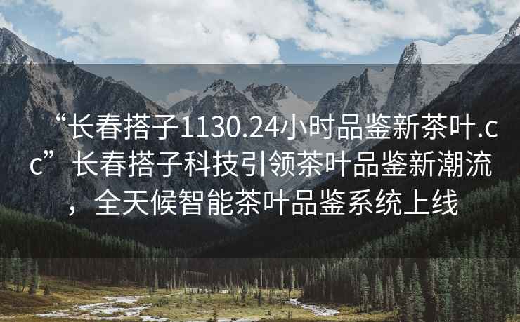 “长春搭子1130.24小时品鉴新茶叶.cc”长春搭子科技引领茶叶品鉴新潮流，全天候智能茶叶品鉴系统上线