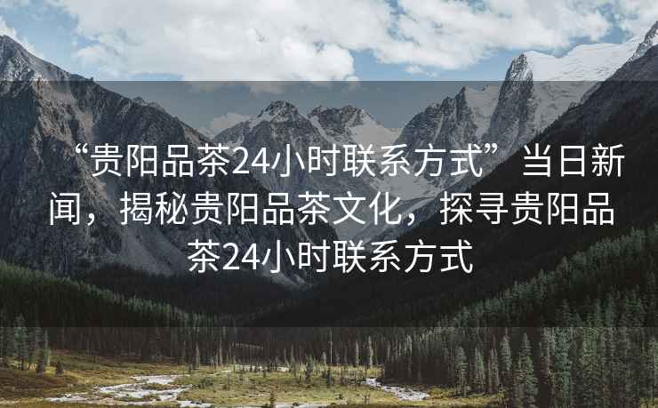 “贵阳品茶24小时联系方式”当日新闻，揭秘贵阳品茶文化，探寻贵阳品茶24小时联系方式