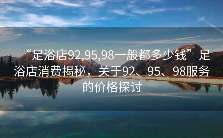 “足浴店92,95,98一般都多少钱”足浴店消费揭秘，关于92、95、98服务的价格探讨