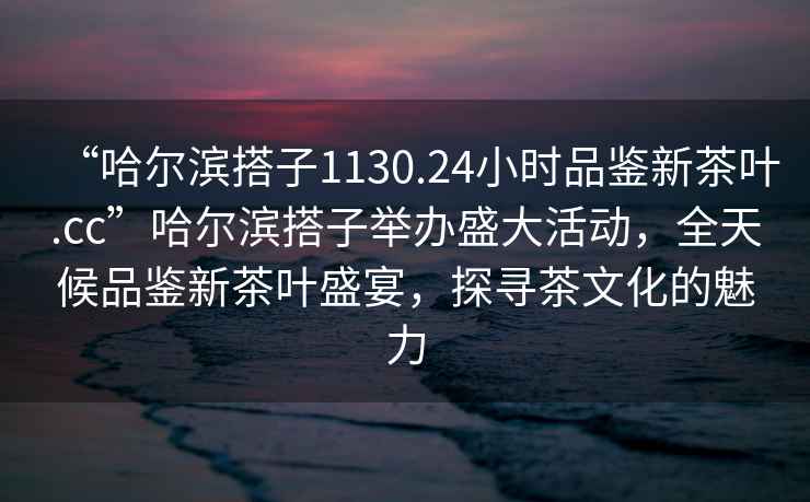 “哈尔滨搭子1130.24小时品鉴新茶叶.cc”哈尔滨搭子举办盛大活动，全天候品鉴新茶叶盛宴，探寻茶文化的魅力