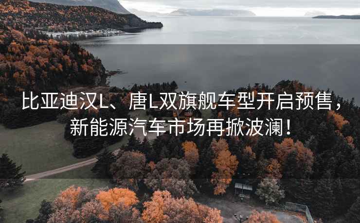 比亚迪汉L、唐L双旗舰车型开启预售，新能源汽车市场再掀波澜！