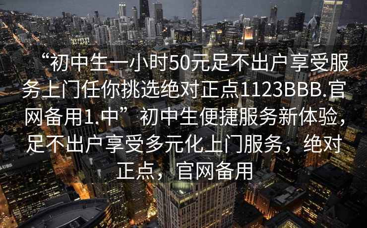 “初中生一小时50元足不出户享受服务上门任你挑选绝对正点1123BBB.官网备用1.中”初中生便捷服务新体验，足不出户享受多元化上门服务，绝对正点，官网备用