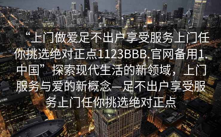 “上门做爱足不出户享受服务上门任你挑选绝对正点1123BBB.官网备用1.中国”探索现代生活的新领域，上门服务与爱的新概念—足不出户享受服务上门任你挑选绝对正点