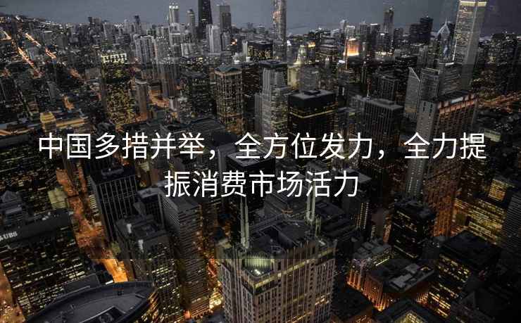 中国多措并举，全方位发力，全力提振消费市场活力