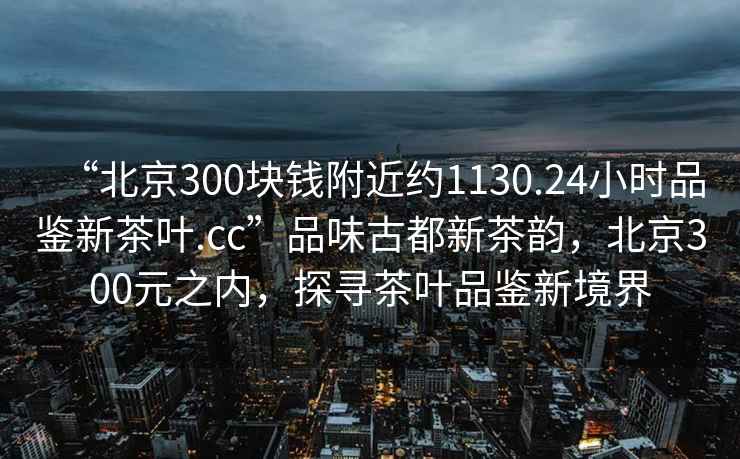 “北京300块钱附近约1130.24小时品鉴新茶叶.cc”品味古都新茶韵，北京300元之内，探寻茶叶品鉴新境界